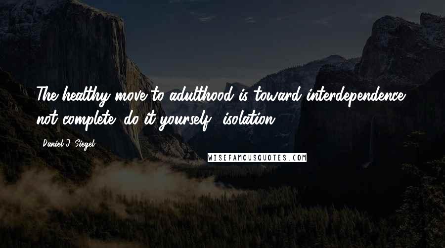 Daniel J. Siegel Quotes: The healthy move to adulthood is toward interdependence, not complete "do-it-yourself" isolation.