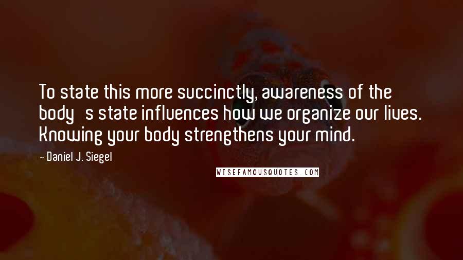 Daniel J. Siegel Quotes: To state this more succinctly, awareness of the body's state influences how we organize our lives. Knowing your body strengthens your mind.