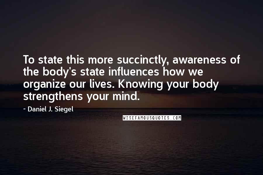 Daniel J. Siegel Quotes: To state this more succinctly, awareness of the body's state influences how we organize our lives. Knowing your body strengthens your mind.