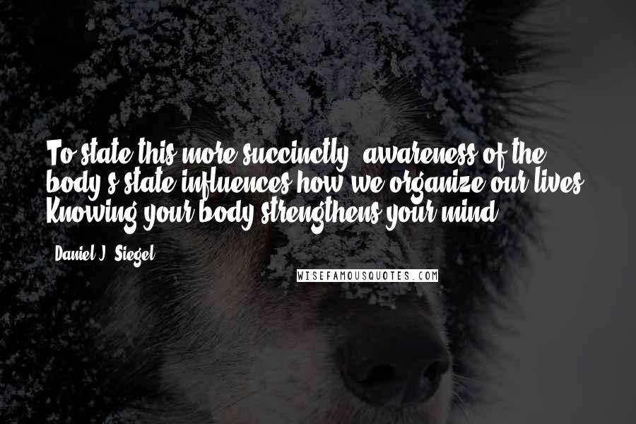 Daniel J. Siegel Quotes: To state this more succinctly, awareness of the body's state influences how we organize our lives. Knowing your body strengthens your mind.