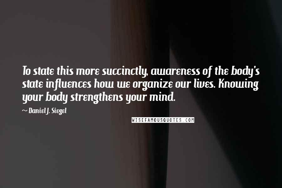 Daniel J. Siegel Quotes: To state this more succinctly, awareness of the body's state influences how we organize our lives. Knowing your body strengthens your mind.