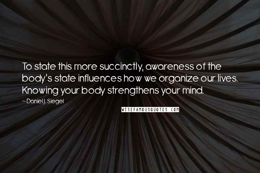 Daniel J. Siegel Quotes: To state this more succinctly, awareness of the body's state influences how we organize our lives. Knowing your body strengthens your mind.