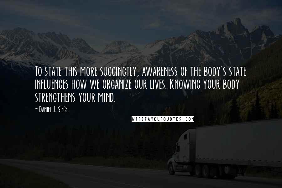 Daniel J. Siegel Quotes: To state this more succinctly, awareness of the body's state influences how we organize our lives. Knowing your body strengthens your mind.