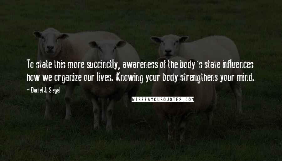 Daniel J. Siegel Quotes: To state this more succinctly, awareness of the body's state influences how we organize our lives. Knowing your body strengthens your mind.