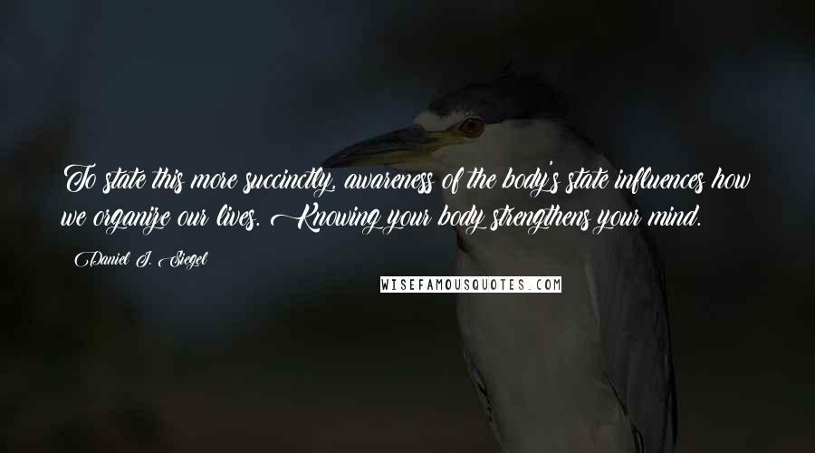 Daniel J. Siegel Quotes: To state this more succinctly, awareness of the body's state influences how we organize our lives. Knowing your body strengthens your mind.
