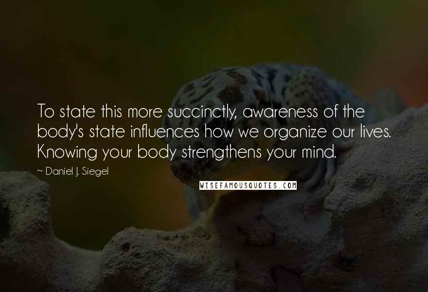 Daniel J. Siegel Quotes: To state this more succinctly, awareness of the body's state influences how we organize our lives. Knowing your body strengthens your mind.