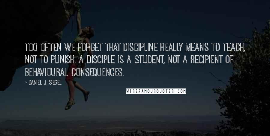 Daniel J. Siegel Quotes: Too often we forget that discipline really means to teach, not to punish. A disciple is a student, not a recipient of behavioural consequences.