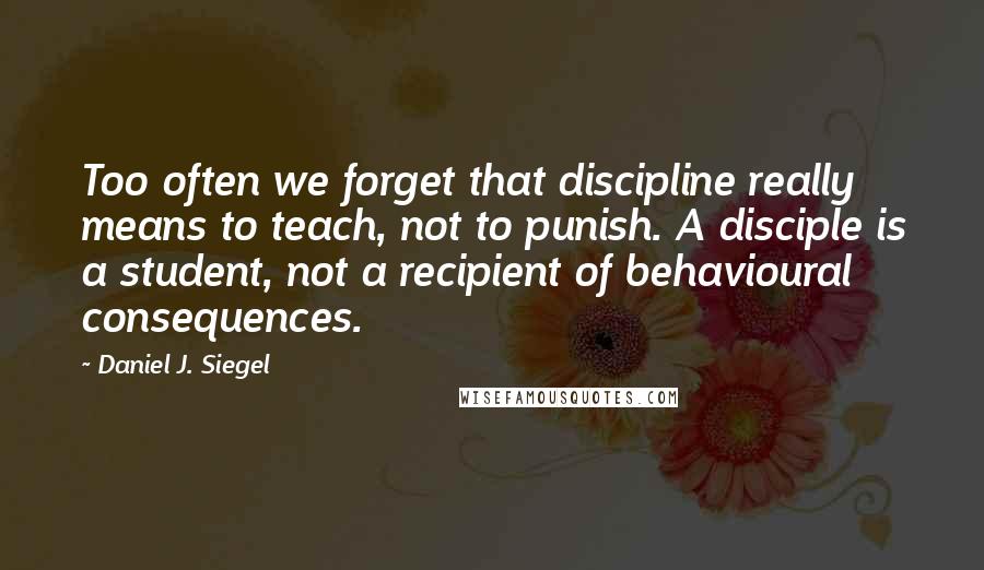 Daniel J. Siegel Quotes: Too often we forget that discipline really means to teach, not to punish. A disciple is a student, not a recipient of behavioural consequences.