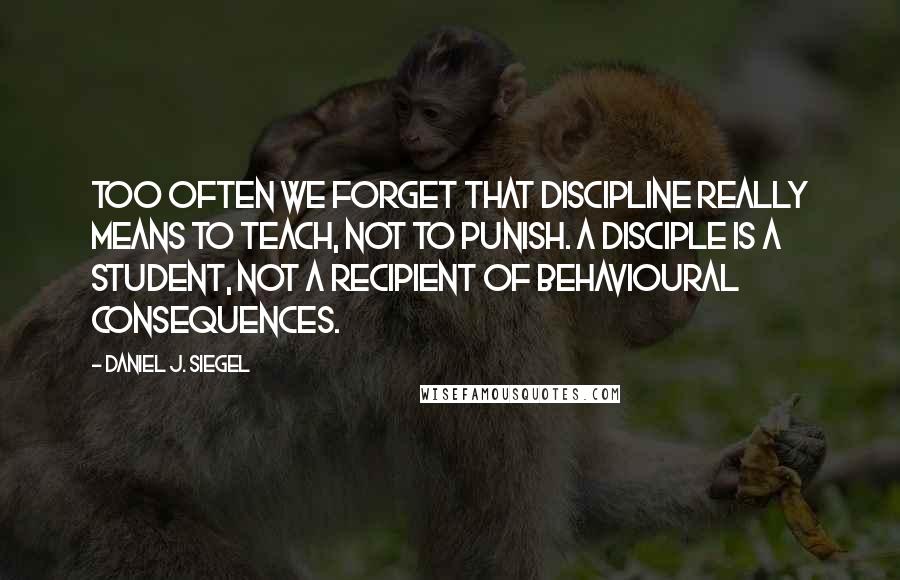 Daniel J. Siegel Quotes: Too often we forget that discipline really means to teach, not to punish. A disciple is a student, not a recipient of behavioural consequences.