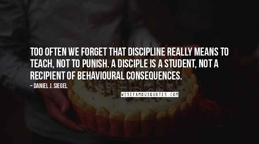 Daniel J. Siegel Quotes: Too often we forget that discipline really means to teach, not to punish. A disciple is a student, not a recipient of behavioural consequences.