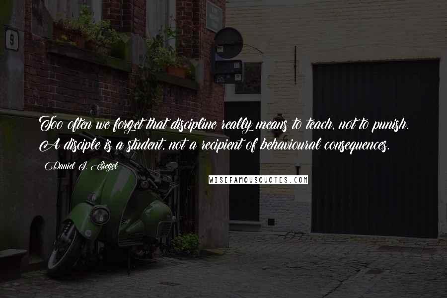 Daniel J. Siegel Quotes: Too often we forget that discipline really means to teach, not to punish. A disciple is a student, not a recipient of behavioural consequences.
