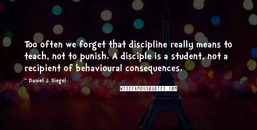 Daniel J. Siegel Quotes: Too often we forget that discipline really means to teach, not to punish. A disciple is a student, not a recipient of behavioural consequences.