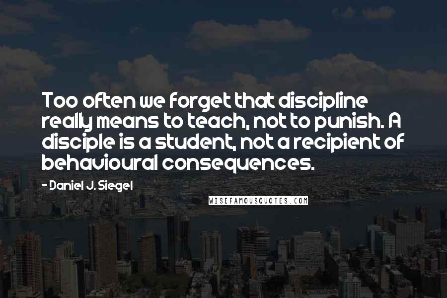 Daniel J. Siegel Quotes: Too often we forget that discipline really means to teach, not to punish. A disciple is a student, not a recipient of behavioural consequences.
