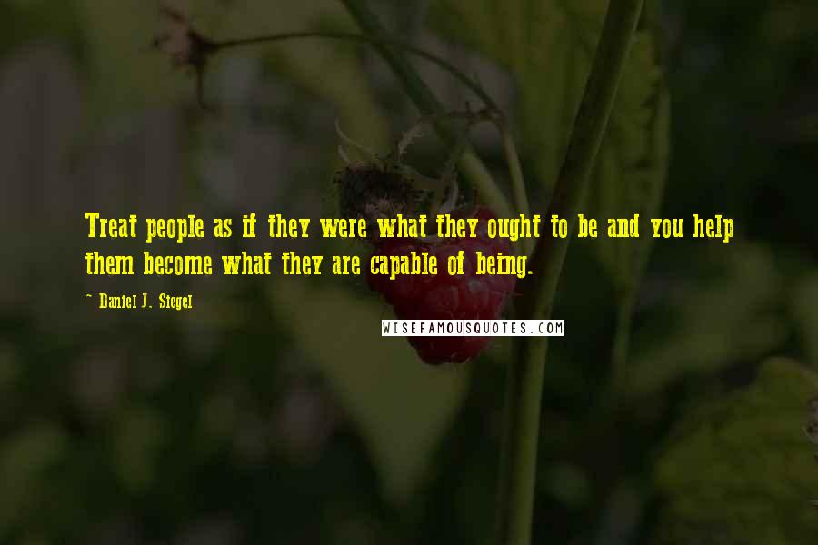 Daniel J. Siegel Quotes: Treat people as if they were what they ought to be and you help them become what they are capable of being.