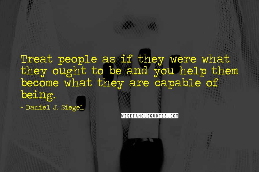 Daniel J. Siegel Quotes: Treat people as if they were what they ought to be and you help them become what they are capable of being.