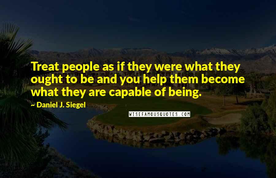 Daniel J. Siegel Quotes: Treat people as if they were what they ought to be and you help them become what they are capable of being.