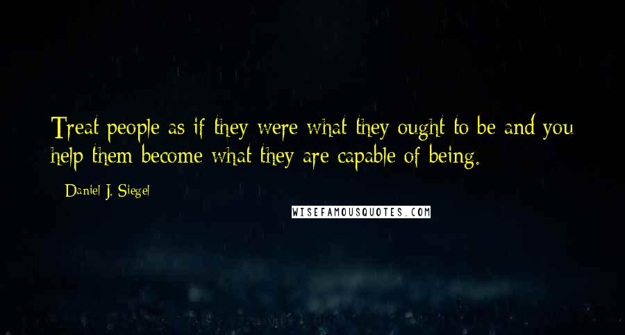 Daniel J. Siegel Quotes: Treat people as if they were what they ought to be and you help them become what they are capable of being.