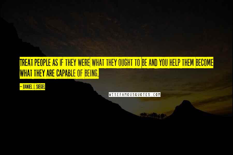 Daniel J. Siegel Quotes: Treat people as if they were what they ought to be and you help them become what they are capable of being.