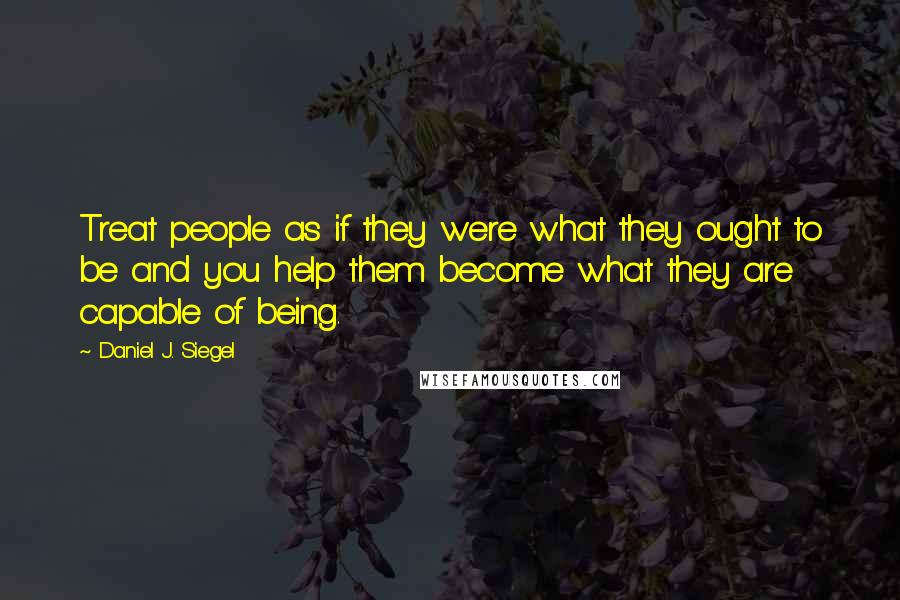 Daniel J. Siegel Quotes: Treat people as if they were what they ought to be and you help them become what they are capable of being.