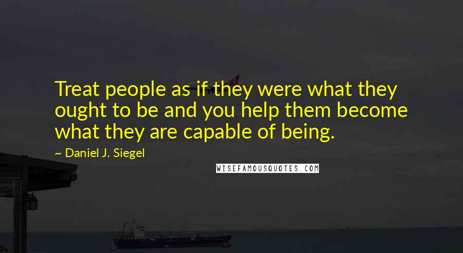 Daniel J. Siegel Quotes: Treat people as if they were what they ought to be and you help them become what they are capable of being.