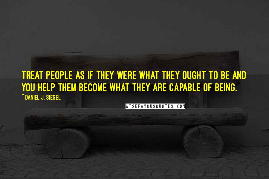 Daniel J. Siegel Quotes: Treat people as if they were what they ought to be and you help them become what they are capable of being.