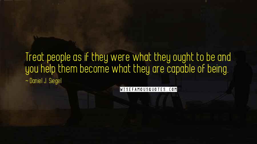 Daniel J. Siegel Quotes: Treat people as if they were what they ought to be and you help them become what they are capable of being.