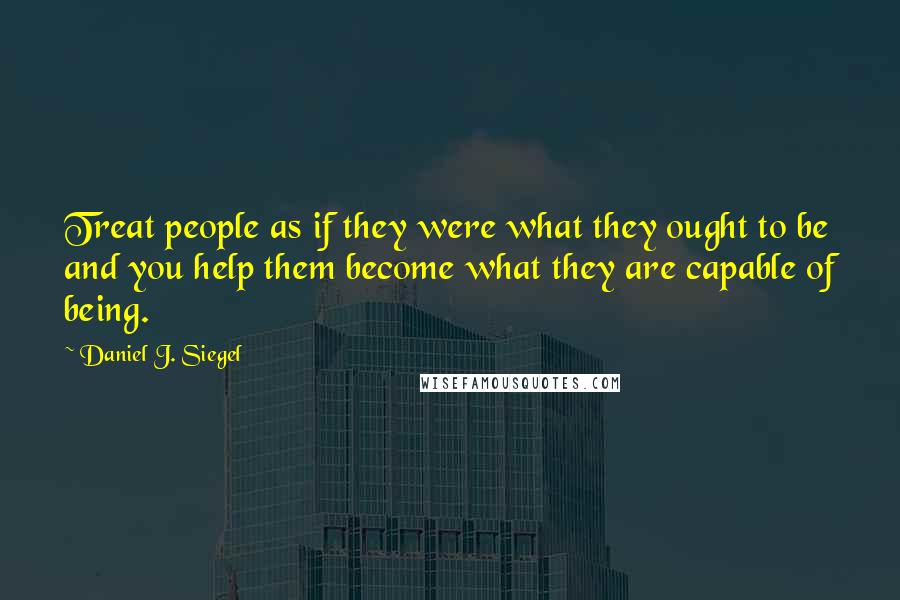 Daniel J. Siegel Quotes: Treat people as if they were what they ought to be and you help them become what they are capable of being.