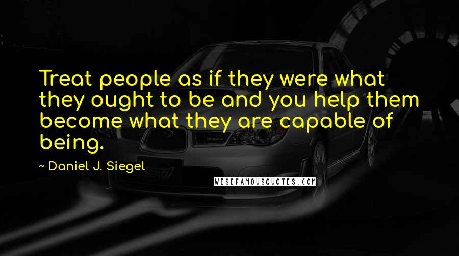 Daniel J. Siegel Quotes: Treat people as if they were what they ought to be and you help them become what they are capable of being.