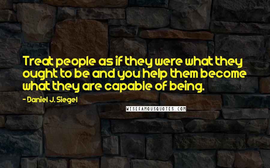 Daniel J. Siegel Quotes: Treat people as if they were what they ought to be and you help them become what they are capable of being.