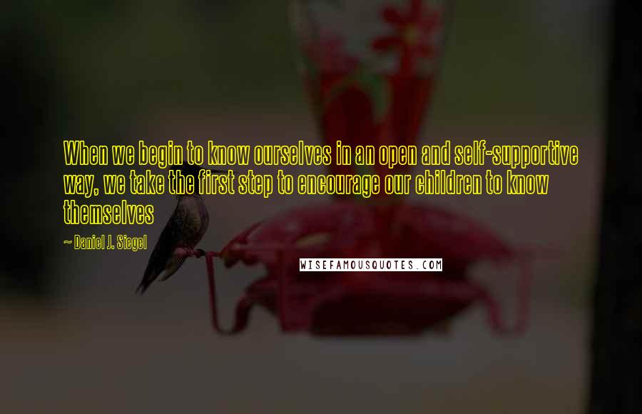 Daniel J. Siegel Quotes: When we begin to know ourselves in an open and self-supportive way, we take the first step to encourage our children to know themselves