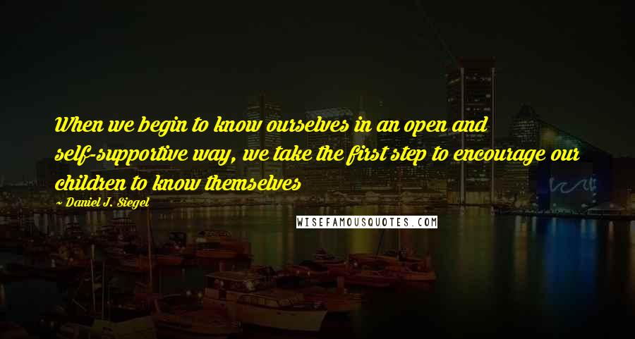 Daniel J. Siegel Quotes: When we begin to know ourselves in an open and self-supportive way, we take the first step to encourage our children to know themselves