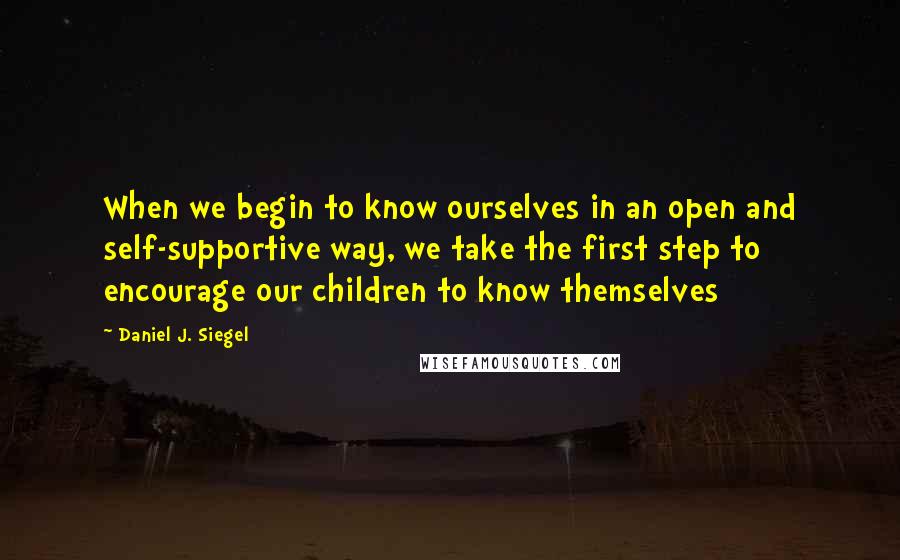 Daniel J. Siegel Quotes: When we begin to know ourselves in an open and self-supportive way, we take the first step to encourage our children to know themselves