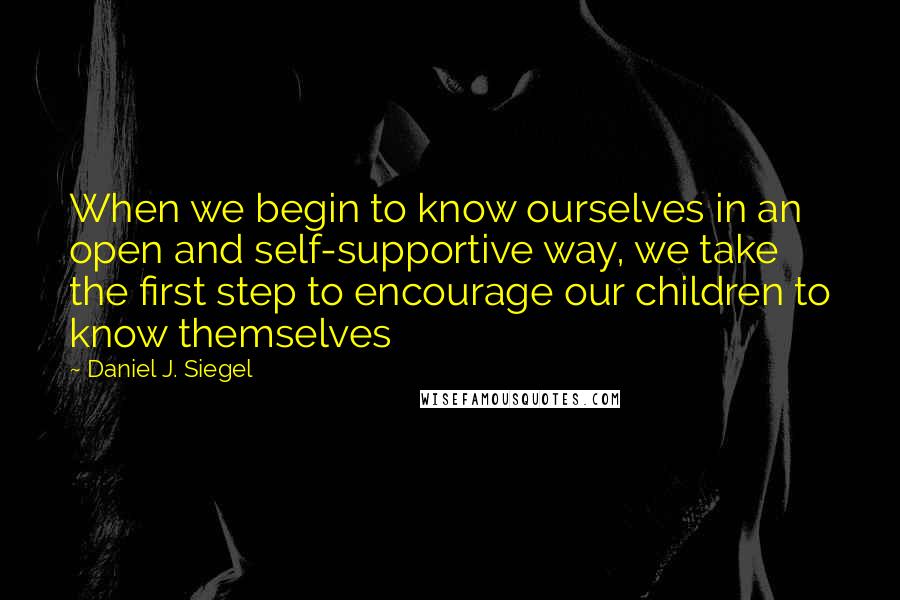 Daniel J. Siegel Quotes: When we begin to know ourselves in an open and self-supportive way, we take the first step to encourage our children to know themselves