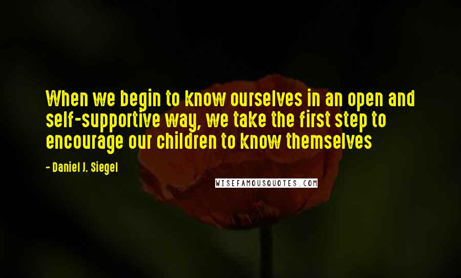 Daniel J. Siegel Quotes: When we begin to know ourselves in an open and self-supportive way, we take the first step to encourage our children to know themselves