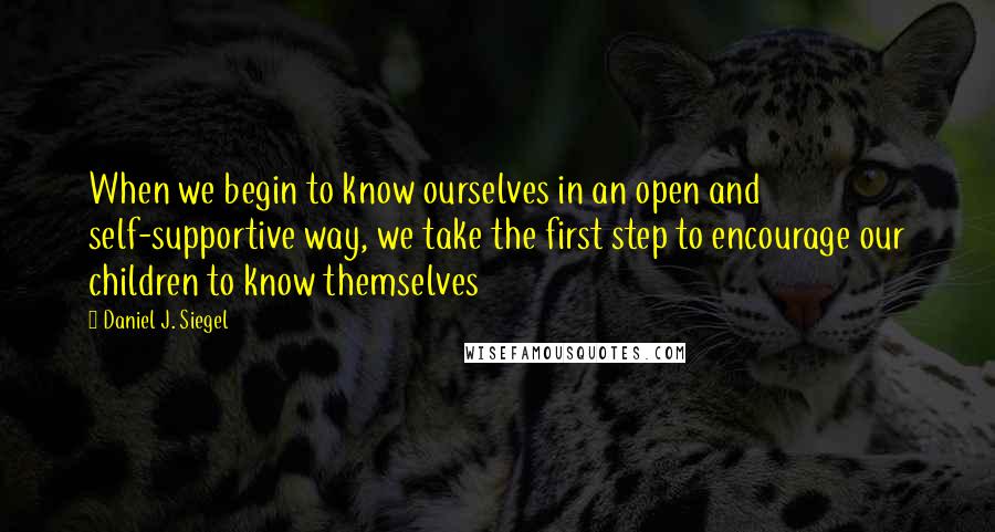 Daniel J. Siegel Quotes: When we begin to know ourselves in an open and self-supportive way, we take the first step to encourage our children to know themselves