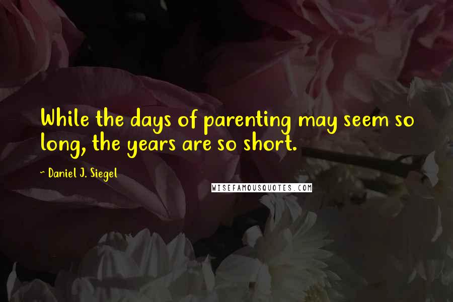 Daniel J. Siegel Quotes: While the days of parenting may seem so long, the years are so short.