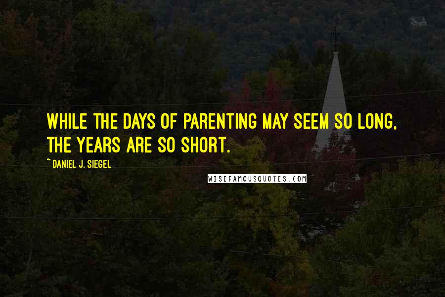 Daniel J. Siegel Quotes: While the days of parenting may seem so long, the years are so short.