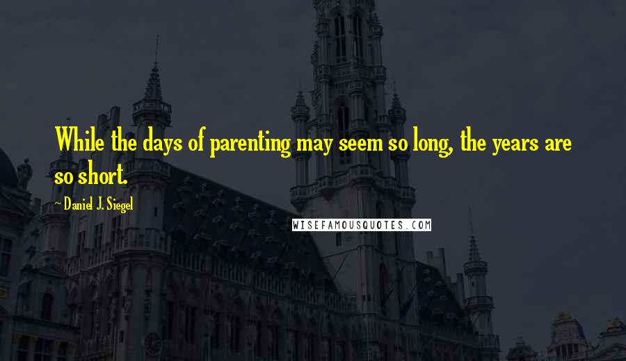 Daniel J. Siegel Quotes: While the days of parenting may seem so long, the years are so short.