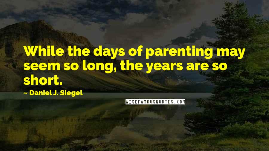 Daniel J. Siegel Quotes: While the days of parenting may seem so long, the years are so short.