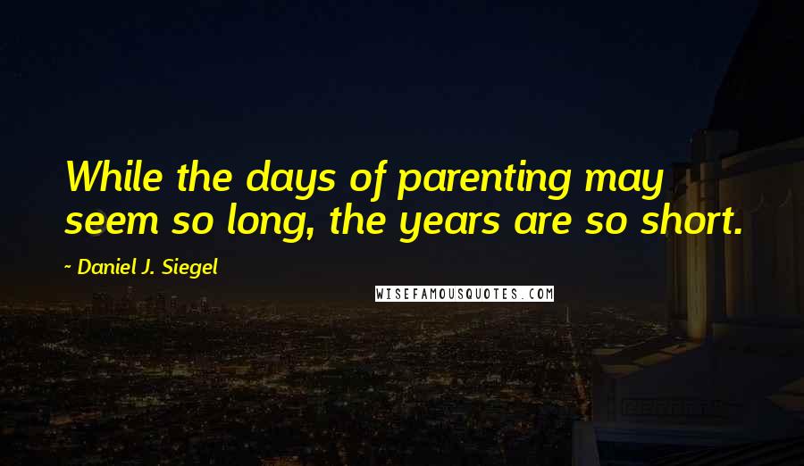 Daniel J. Siegel Quotes: While the days of parenting may seem so long, the years are so short.