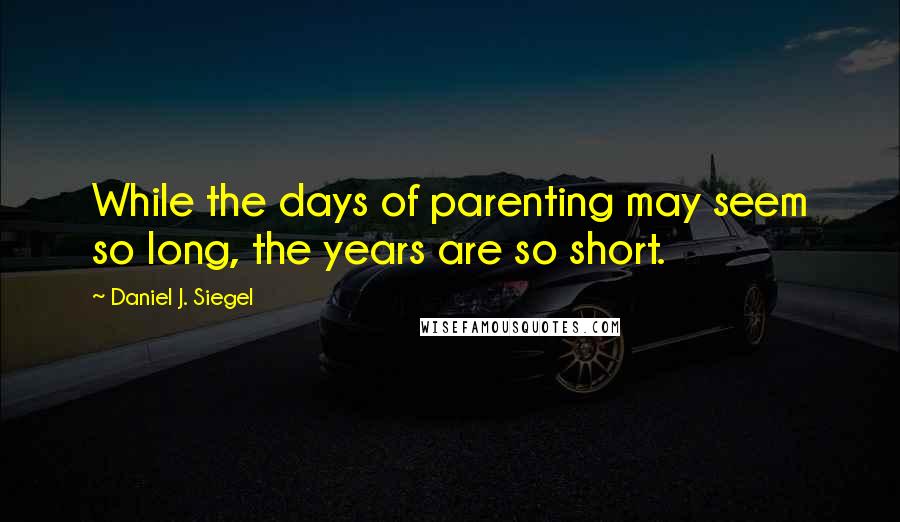 Daniel J. Siegel Quotes: While the days of parenting may seem so long, the years are so short.
