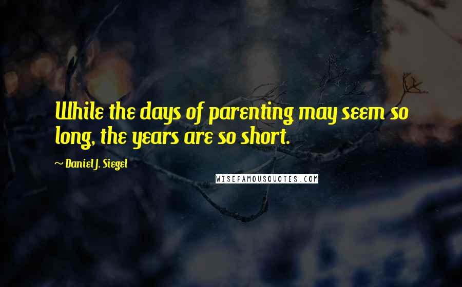 Daniel J. Siegel Quotes: While the days of parenting may seem so long, the years are so short.