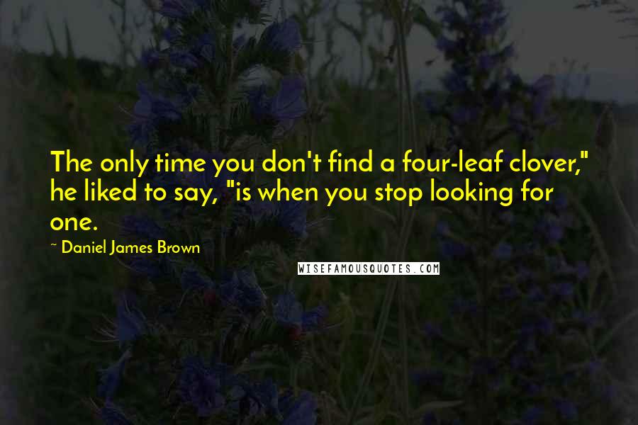 Daniel James Brown Quotes: The only time you don't find a four-leaf clover," he liked to say, "is when you stop looking for one.