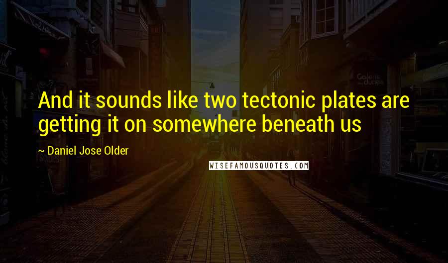 Daniel Jose Older Quotes: And it sounds like two tectonic plates are getting it on somewhere beneath us