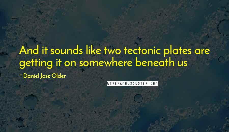 Daniel Jose Older Quotes: And it sounds like two tectonic plates are getting it on somewhere beneath us