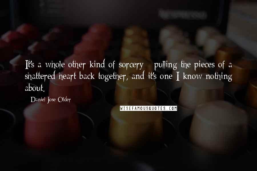 Daniel Jose Older Quotes: It's a whole other kind of sorcery - pulling the pieces of a shattered heart back together, and it's one I know nothing about.