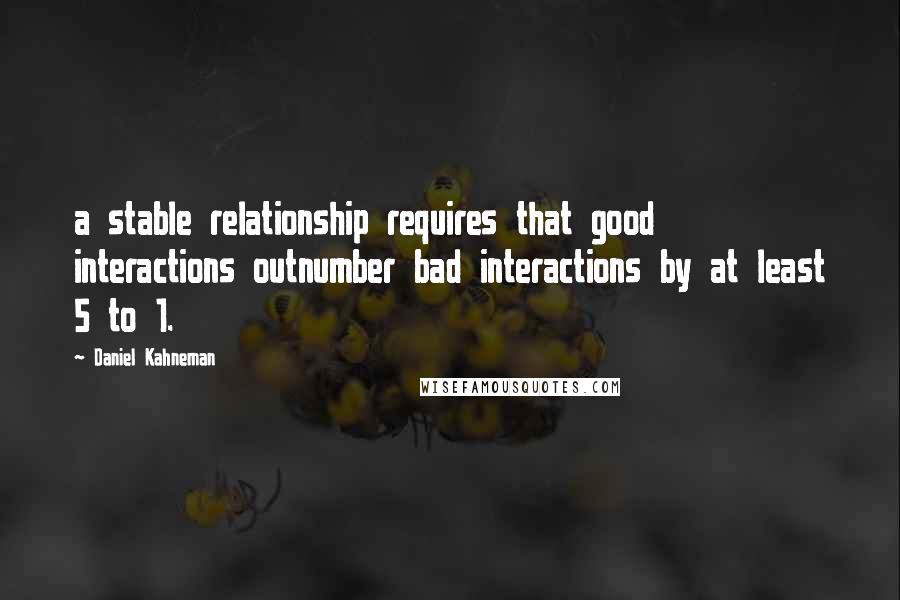 Daniel Kahneman Quotes: a stable relationship requires that good interactions outnumber bad interactions by at least 5 to 1.