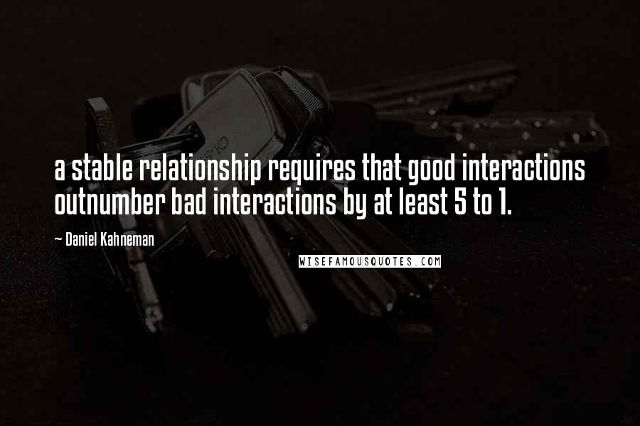 Daniel Kahneman Quotes: a stable relationship requires that good interactions outnumber bad interactions by at least 5 to 1.