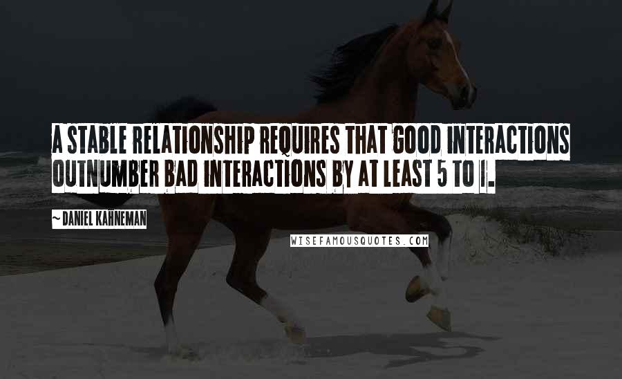 Daniel Kahneman Quotes: a stable relationship requires that good interactions outnumber bad interactions by at least 5 to 1.