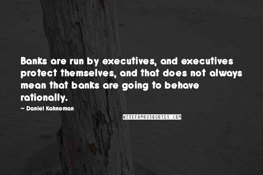 Daniel Kahneman Quotes: Banks are run by executives, and executives protect themselves, and that does not always mean that banks are going to behave rationally.